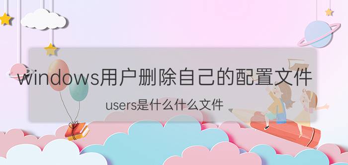 windows用户删除自己的配置文件 users是什么什么文件？